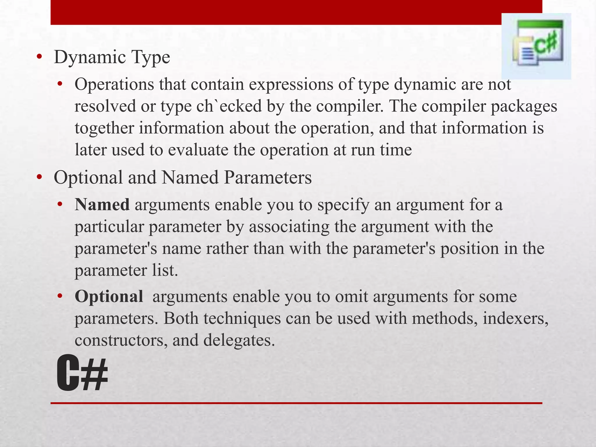 • Dynamic Type • Operations that contain expressions of type dynamic are not resolved or type ch`ecked by the compiler. The compiler packages together information about the operation, and that information is later used to evaluate the operation at run time • Optional and Named Parameters • Named arguments enable you to specify an argument for a particular parameter by associating the argument with the parameter's name rather than with the parameter's position in the parameter list. • Optional arguments enable you to omit arguments for some parameters. Both techniques can be used with methods, indexers, constructors, and delegates. C# 