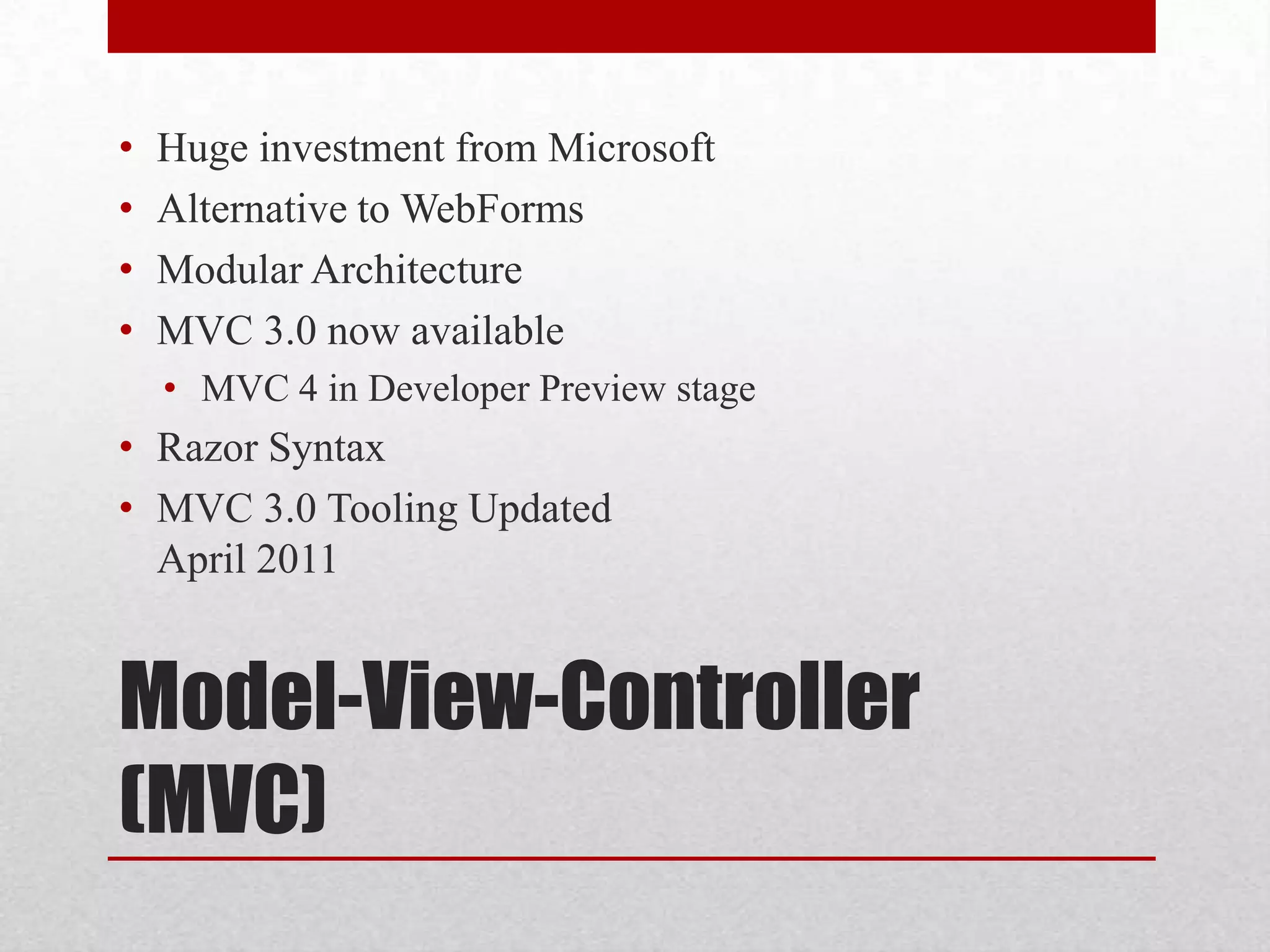 • Huge investment from Microsoft • Alternative to WebForms • Modular Architecture • MVC 3.0 now available • MVC 4 in Developer Preview stage • Razor Syntax • MVC 3.0 Tooling Updated April 2011 Model-View-Controller (MVC) 