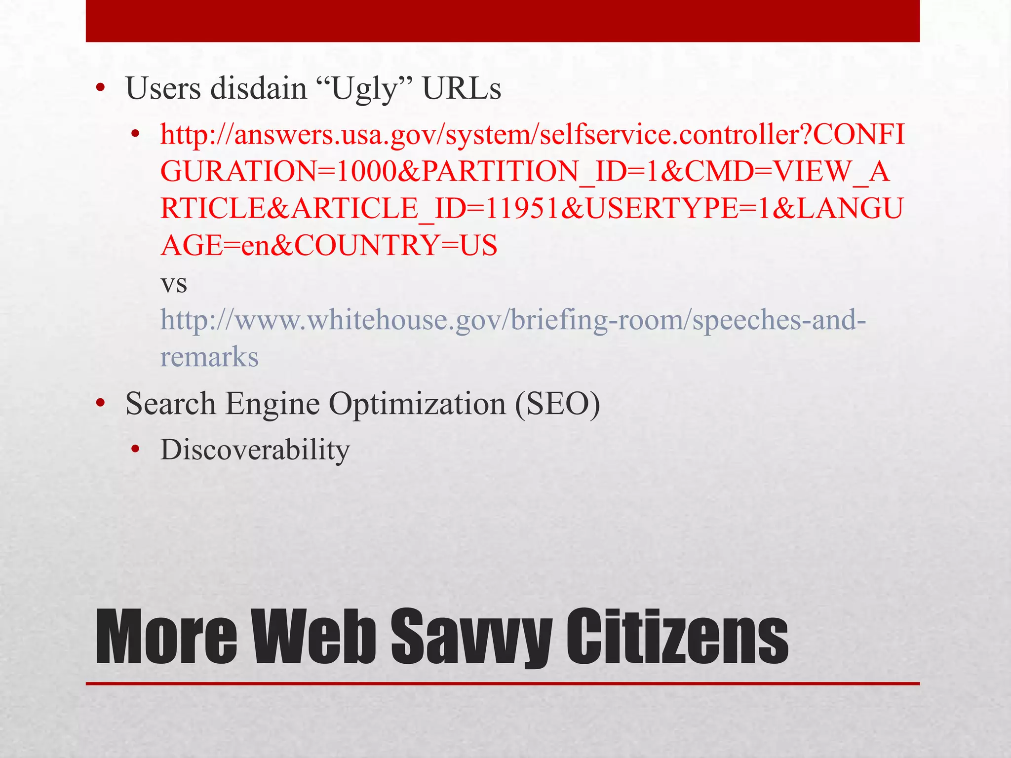 • Users disdain “Ugly” URLs • http://answers.usa.gov/system/selfservice.controller?CONFI GURATION=1000&PARTITION_ID=1&CMD=VIEW_A RTICLE&ARTICLE_ID=11951&USERTYPE=1&LANGU AGE=en&COUNTRY=US vs http://www.whitehouse.gov/briefing-room/speeches-and- remarks • Search Engine Optimization (SEO) • Discoverability More Web Savvy Citizens 
