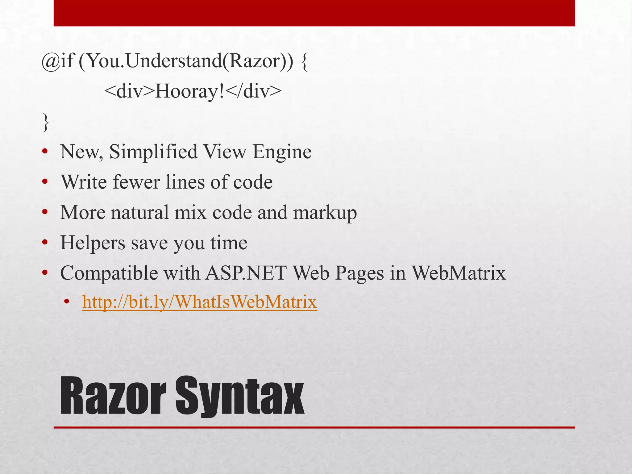 @if (You.Understand(Razor)) { <div>Hooray!</div> } • New, Simplified View Engine • Write fewer lines of code • More natural mix code and markup • Helpers save you time • Compatible with ASP.NET Web Pages in WebMatrix • http://bit.ly/WhatIsWebMatrix Razor Syntax 