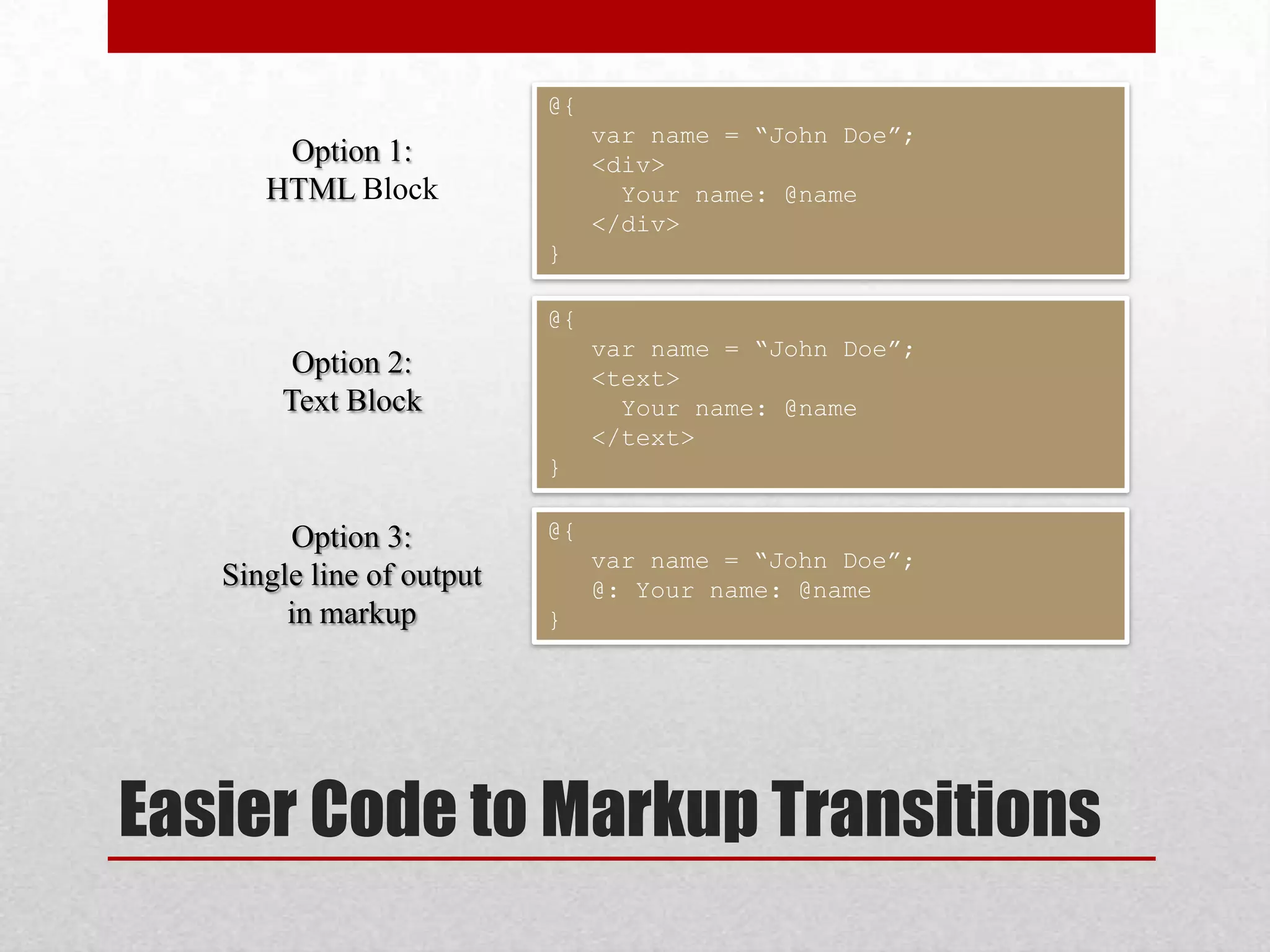 @{ var name = “John Doe”; Option 1: <div> HTML Block Your name: @name </div> } @{ var name = “John Doe”; Option 2: <text> Text Block Your name: @name </text> } Option 3: @{ var name = “John Doe”; Single line of output @: Your name: @name in markup } Easier Code to Markup Transitions 