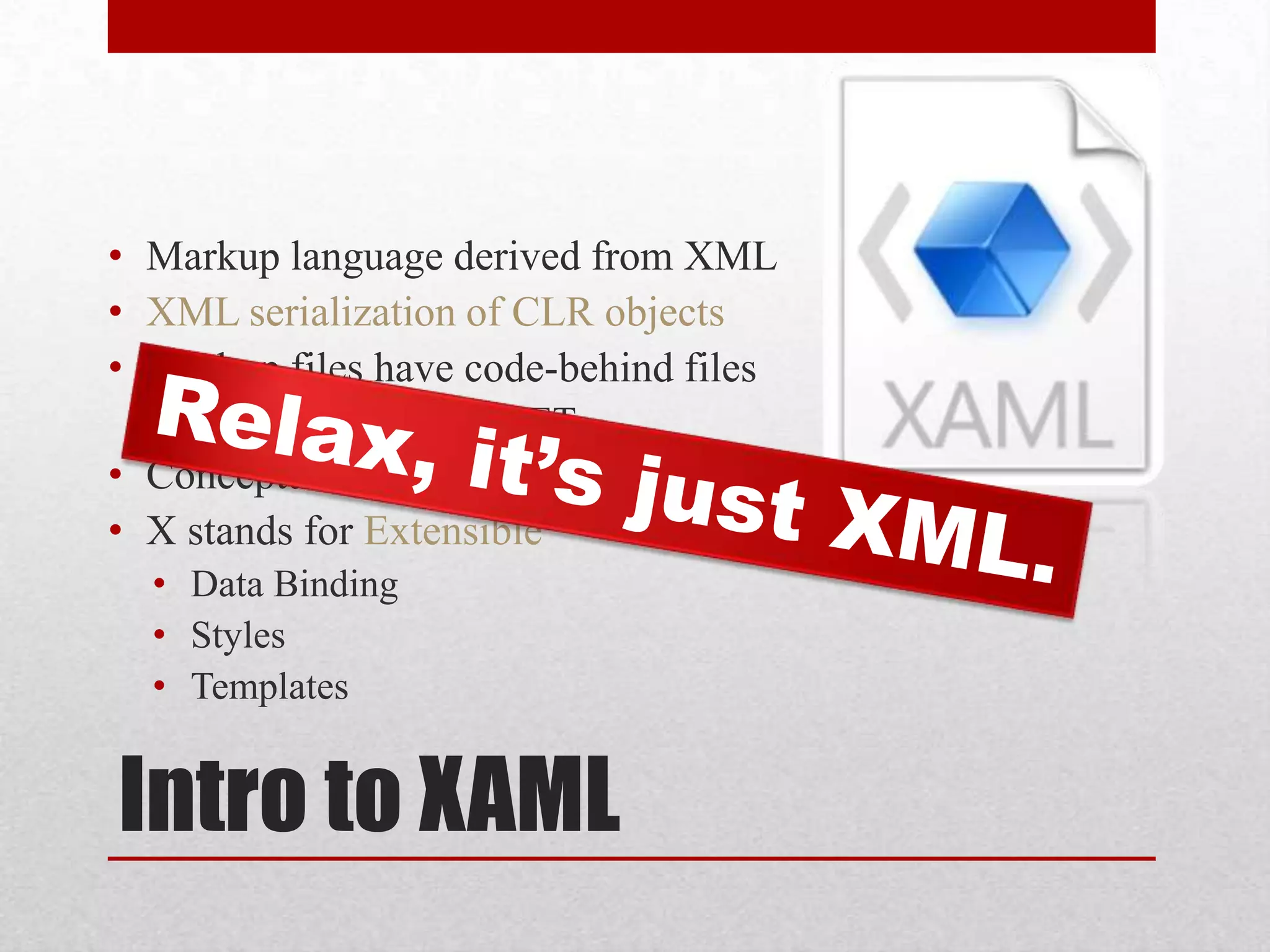 • Markup language derived from XML • XML serialization of CLR objects • Markup files have code-behind files • Could be C# or VB.NET • Conceptually similar to ASP.NET • X stands for Extensible • Data Binding • Styles • Templates Intro to XAML 