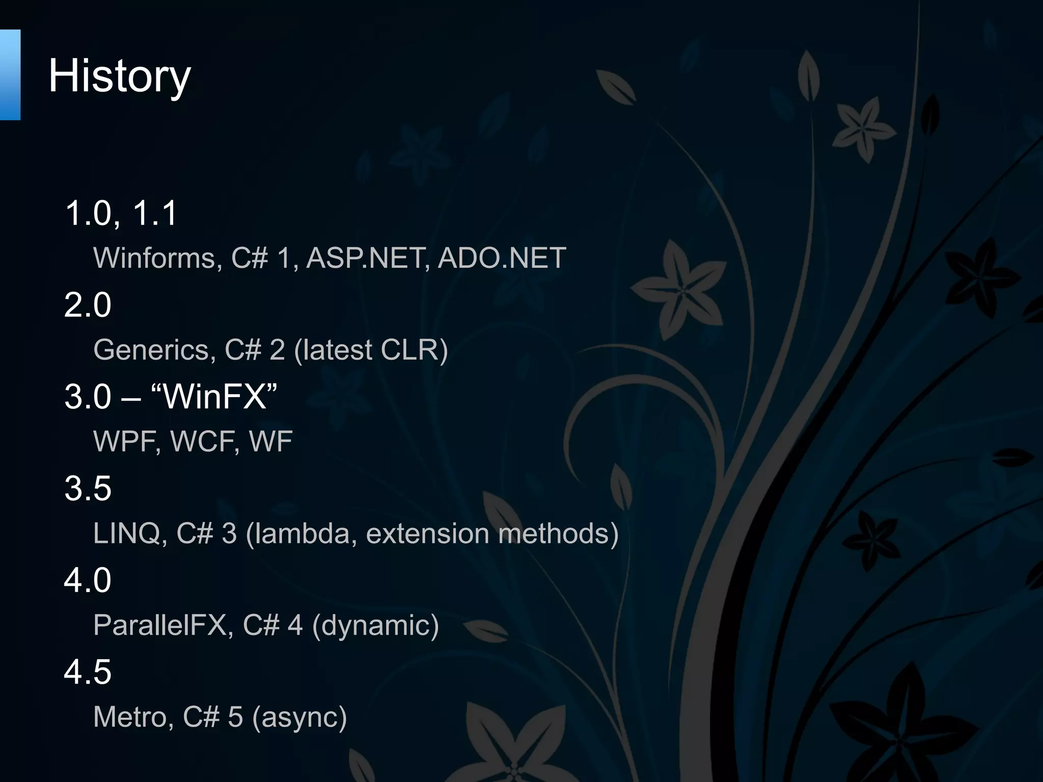 History 1.0, 1.1 Winforms, C# 1, ASP.NET, ADO.NET 2.0 Generics, C# 2 (latest CLR) 3.0 – “WinFX” WPF, WCF, WF 3.5 LINQ, C# 3 (lambda, extension methods) 4.0 ParallelFX, C# 4 (dynamic) 4.5 Metro, C# 5 (async) 