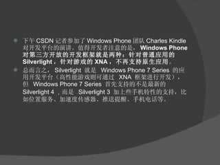 下午 CSDN 记者参加了 Windows Phone 团队 Charles Kindle 对开发平台的演讲。值得开发者注意的是， Windows Phone 对第三方开放的开发框架就是两种：针对普通应用的 Silverlight ，针对游戏的 XNA ，不再支持原生应用 。 总而言之， Silverlight  就是  Windows Phone 7 Series  的应用开发平台（高性能游戏则可通过  XNA  框架进行开发），但  Windows Phone 7 Series  首先支持的不是最新的  Silverlight 4 ， 而是  Silverlight 3  加上些手机特性的支持，比如位置服务、加速度传感器、推送提醒、手机电话等。 