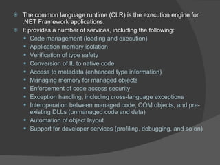 The common language runtime (CLR) is the execution engine for .NET Framework applications. It provides a number of services, including the following:  Code management (loading and execution) Application memory isolation Verification of type safety Conversion of IL to native code Access to metadata (enhanced type information) Managing memory for managed objects Enforcement of code access security Exception handling, including cross-language exceptions Interoperation between managed code, COM objects, and pre-existing DLLs (unmanaged code and data) Automation of object layout Support for developer services (profiling, debugging, and so on) 