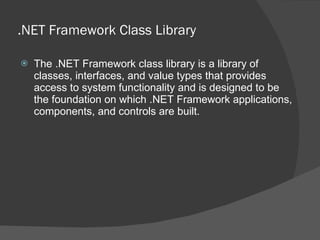 .NET Framework Class Library The .NET Framework class library is a library of classes, interfaces, and value types that provides access to system functionality and is designed to be the foundation on which .NET Framework applications, components, and controls are built. 