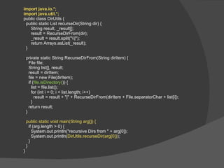 import java.io.*; import java.util.*; public class DirUtils { public static List recurseDir(String dir) { String result, _result[]; result = RecurseDirFrom(dir); _result = result.split("\\|"); return Arrays.asList(_result); } private static String RecurseDirFrom(String dirItem) { File file; String list[], result; result = dirItem; file = new File(dirItem); if ( file.isDirectory( )) { list = file.list(); for (int i = 0; i < list.length; i++) result = result + "|" + RecurseDirFrom(dirItem + File.separatorChar + list[i]); } return result; } public static void main(String arg[]) { if (arg.length > 0) { System.out.println("recursive Dirs from " + arg[0]); System.out.println( DirUtils.recurseDir(arg[0]) ); } } } 