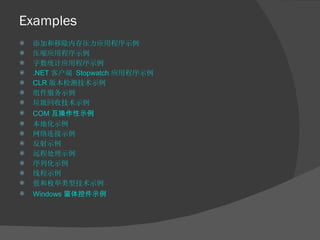 Examples 添加和移除内存压力应用程序示例 压缩应用程序示例 字数统计应用程序示例 .NET  客户端  Stopwatch  应用程序示例 CLR  版本检测技术示例 组件服务示例 垃圾回收技术示例 COM 互操作性示例 本地化示例 网络连接示例 反射示例 远程处理示例 序列化示例 线程示例 值和枚举类型技术示例 Windows 窗体控件示例 