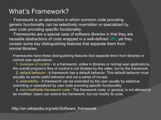 What’s Framework? http://en.wikipedia.org/wiki/Software_framework Framework is an abstraction in which common code providing generic functionality can be selectively overridden or specialized by user code providing specific functionality.  Frameworks are a special case of software libraries in that they are reusable abstractions of code wrapped in a well-defined  API , yet they contain some key distinguishing features that separate them from normal libraries. Frameworks have these distinguishing features that separate them from libraries or normal user applications: 1.  inversion of control  - In a framework, unlike in libraries or normal user applications, the overall program's flow of control is not dictated by the caller, but by the framework. 2.  default behavior  - A framework has a default behavior. This default behavior must actually be some useful behavior and not a series of no-ops. 3.  extensibility  - A framework can be extended by the user usually by selective overriding or specialized by user code providing specific functionality 4.  non-modifiable framework code  - The framework code, in general, is not allowed to be modified. Users can extend the framework, but not modify its code. 