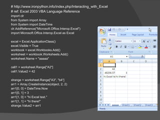 # http://www.ironpython.info/index.php/Interacting_with_Excel # ref: Excel 2003 VBA Language Reference import clr from System import Array from System import DateTime clr.AddReference("Microsoft.Office.Interop.Excel") import Microsoft.Office.Interop.Excel as Excel excel = Excel.ApplicationClass() excel.Visible = True workbook = excel.Workbooks.Add() worksheet = workbook.Worksheets.Add() worksheet.Name = "aaaaa" cell1 = worksheet.Range["A2"] cell1.Value2 = 42 xlrange = worksheet.Range["A3", "b4“] arr1 = Array.CreateInstance(object, 2, 2) arr1[0, 0] = DateTime.Now arr1[0, 1] = 3 arr1[1, 0] = "hi Excel test." arr1[1, 1] = "hi there!" xlrange.Value2 = arr1 