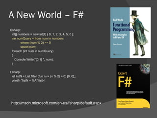 A New World – F# Csharp: int[] numbers = new int[7] { 0, 1, 2, 3, 4, 5, 6 }; var numQuery = from num in numbers where (num % 2) == 0 select num; foreach (int num in numQuery) {  Console.Write("{0,1} ", num);  } Fsharp: let listN = List.filter (fun n -> (n % 2) = 0) [0..6];;  printfn "listN = %A" listN http://msdn.microsoft.com/en-us/fsharp/default.aspx 