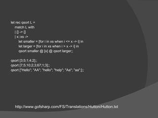 let rec qsort L = match L with | [] -> [] | x::xs ->  let smaller = [for i in xs when i <= x -> i] in let larger = [for i in xs when i > x -> i] in qsort smaller @ [x] @ qsort larger;; qsort [3;5;1;4;2];; qsort [7;5;10;2;3;67;1;3];; qsort ["Hello"; "AA"; "hello"; "help"; "Aa"; "aa";];; http://www.gofsharp.com/FS/Translations/Hutton/Hutton.txt 