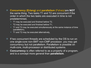 Concurrency (Erlang)  and  parallelism  (Fsharp) are  NOT  the same thing. Two tasks T1 and T2 are concurrent if the order in which the two tasks are executed in time is not predetermined,  T1 may be executed and finished before T2,  T2 may be executed and finished before T1,  T1 and T2 may be executed simultaneously at the same instance of time (parallelism),  T1 and T2 may be executed alternatively,  If two concurrent threads are scheduled by the OS to run on one single-core non-SMT non-CMP processor, you may get concurrency but not parallelism. Parallelism is possible on multi-core, multi-processor or distributed systems. Concurrency  is often referred to as a property of a program, and is a concept more general than  parallelism . 