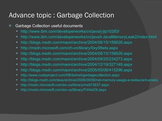 Advance topic : Garbage Collection  Garbage Collection useful documents http://www.ibm.com/developerworks/cn/java/j-jtp10283/ http://www.ibm.com/developerworks/cn/java/l-JavaMemoryLeak2/index.html http://blogs.msdn.com/maoni/archive/2004/06/15/156626.aspx http://msdn.microsoft.com/zh-cn/library/0xy59wtx.aspx http://blogs.msdn.com/maoni/archive/2004/06/15/156626.aspx http://blogs.msdn.com/maoni/archive/2004/09/25/234273.aspx http://blogs.msdn.com/maoni/archive/2004/12/19/327149.aspx http://blogs.msdn.com/maoni/archive/2005/05/06/415296.aspx http://www.codeproject.com/KB/dotnet/garbagecollection.aspx http://blogs.msdn.com/tess/archive/2006/09/06/net-memory-usage-a-restaurant-analogy.aspx http://msdn.microsoft.com/en-us/library/ms973837.aspx http://msdn.microsoft.com/en-us/library/f144e03t.aspx 