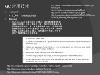 GC 常用技术 引用计数 COM ， smart pointer Tracing Mark-Compact  此算法結合了“標記 - 清除”和“複製”兩個演算法的優點。也是分兩階段，第一 階段從根節點開始標記所有被引用物件，第二階段遍歷整個 heap ，把清除未標記物件並且把存活物件“壓縮”到 heap 的其中一塊，按順序排放。此演算法避免了“標記 - 清除”的碎片問題，同時也避免了“複製”算法的空間問題。 http://pt.withy.org/publications/AMM.pdf http://www.cs.nctu.edu.tw/~kjji/GC.pptx http://moon.nju.edu.cn/twiki/pub/ICSatNJU/CourseOOT/04_Memory_Management.ppt http://www.cs.wustl.edu/~mdeters/doc/slides/rtgc-history.pdf http://lua-users.org/wiki/GarbageCollectionTutorial http://blog.csdn.net/akara/archive/2010/03/23/5408678.aspx http://en.wikipedia.org/wiki/Garbage_collection_%28computer_science%29 