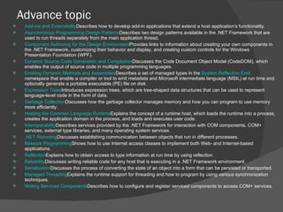 Advance topic Add-ins and Extensibility Describes how to develop add-in applications that extend a host application's functionality. Asynchronous Programming Design Patterns Describes two design patterns available in the .NET Framework that are used to run threads separately from the main application thread. Component Authoring for the Design Environment Provides links to information about creating your own components in the .NET Framework, customizing their behavior and display, and creating custom controls for the Windows Presentation Foundation (WPF). Dynamic Source Code Generation and Compilation Discusses the Code Document Object Model (CodeDOM), which enables the output of source code in multiple programming languages. Emitting Dynamic Methods and Assemblies Describes a set of managed types in the  System.Reflection.Emit  namespace that enable a compiler or tool to emit metadata and Microsoft intermediate language (MSIL) at run time and optionally generate a portable executable (PE) file on disk. Expression Trees Introduces expression trees, which are tree-shaped data structures that can be used to represent language-level code in the form of data. Garbage Collection Discusses how the garbage collector manages memory and how you can program to use memory more efficiently. Hosting the Common Language Runtime Explains the concept of a runtime host, which loads the runtime into a process, creates the application domain in the process, and loads and executes user code. Interoperability Describes services provided by the .NET Framework for interaction with COM components, COM+ services, external type libraries, and many operating system services. .NET Remoting Discusses establishing communication between objects that run in different processes. Network Programming Shows how to use Internet access classes to implement both Web- and Internet-based applications. Reflection Explains how to obtain access to type information at run time by using reflection. Reliability Discusses writing reliable code for any host that is executing in a .NET Framework environment. Serialization Discusses the process of converting the state of an object into a form that can be persisted or transported. Managed Threading Explains the runtime support for threading and how to program by using various synchronization techniques. Writing Serviced Components Describes how to configure and register serviced components to access COM+ services. 