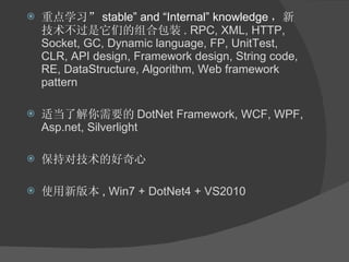 重点学习” stable” and “Internal” knowledge ，新技术不过是它们的组合包装 .  RPC, XML, HTTP, Socket, GC, Dynamic language, FP, UnitTest, CLR, API design, Framework design, String code, RE, DataStructure, Algorithm, Web framework pattern 适当了解你需要的 DotNet Framework, WCF, WPF, Asp.net, Silverlight 保持对技术的好奇心 使用新版本 ,  Win7 + DotNet4 + VS2010 