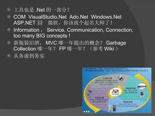 工具也是 .Net 的一部分？ COM  VisualStudio.Net  Ado.Net  Windows.Net ASP.NET  囧  微软，你该找个起名大师了！ Information ， Service, Communication, Connection, too many BIG concepts ! 新瓶装旧酒。 MVC 哪一年提出的概念？ Garbage Collection 哪一年？ FP 哪一年？（参考 Wiki ） 从务虚到务实 