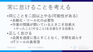 特定非営利活動法人
まちづくりエージェント
SIDE BEACH CITY.
常に怠けることを考える
•同じことを二回以上やる(可能性がある)
•自動化・ツール化の必要性
•作業の間隔が開いているときこそ効果大
• やったこと(やること)を文章化する効果も
•正しく怠ける
•品質を過度に落とすことなく、手間を減らす
•ITツールの真骨頂
2018/5/26 .NETラボ 5月勉強会 22
 
