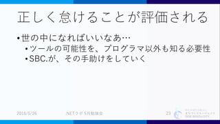 特定非営利活動法人
まちづくりエージェント
SIDE BEACH CITY.
正しく怠けることが評価される
•世の中になればいいなあ…
•ツールの可能性を、プログラマ以外も知る必要性
•SBC.が、その手助けをしていく
2018/5/26 .NETラボ 5月勉強会 23
 