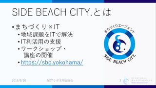 特定非営利活動法人
まちづくりエージェント
SIDE BEACH CITY.
SIDE BEACH CITY.とは
•まちづくり×IT
•地域課題をITで解決
•IT利活用の支援
•ワークショップ・
講座の開催
•https://sbc.yokohama/
2018/5/26 .NETラボ 5月勉強会 3
 