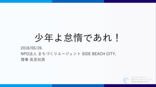 特定非営利活動法人
まちづくりエージェント
SIDE BEACH CITY.
少年よ怠惰であれ！
2018/05/26
NPO法人 まちづくりエージェント SIDE BEACH CITY.
理事 高見知英
 