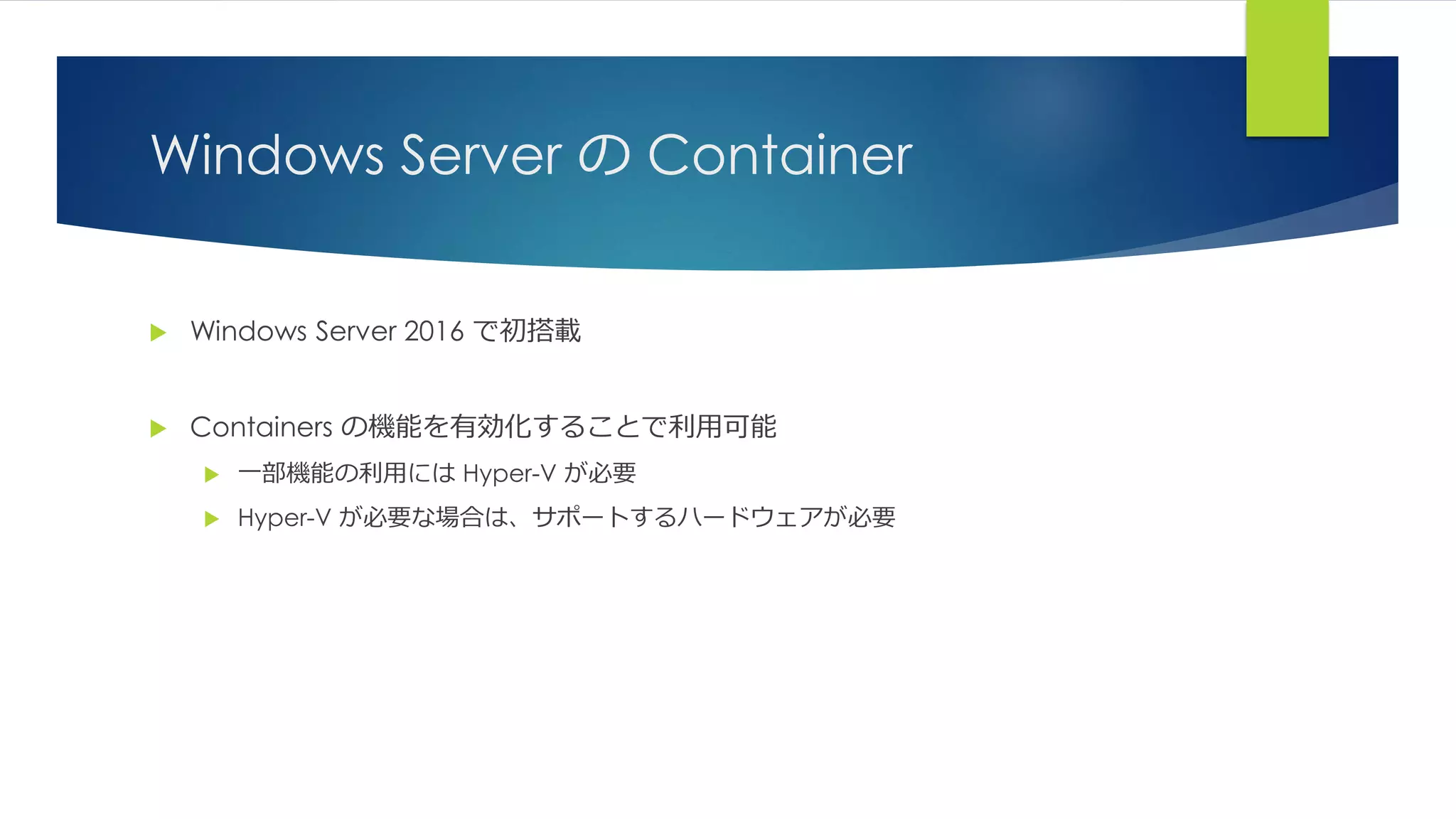 Windows Server の Container
 Windows Server 2016 で初搭載
 Containers の機能を有効化することで利用可能
 一部機能の利用には Hyper-V が必要
 Hyper-V が必要な場合は、サポートするハードウェアが必要
 