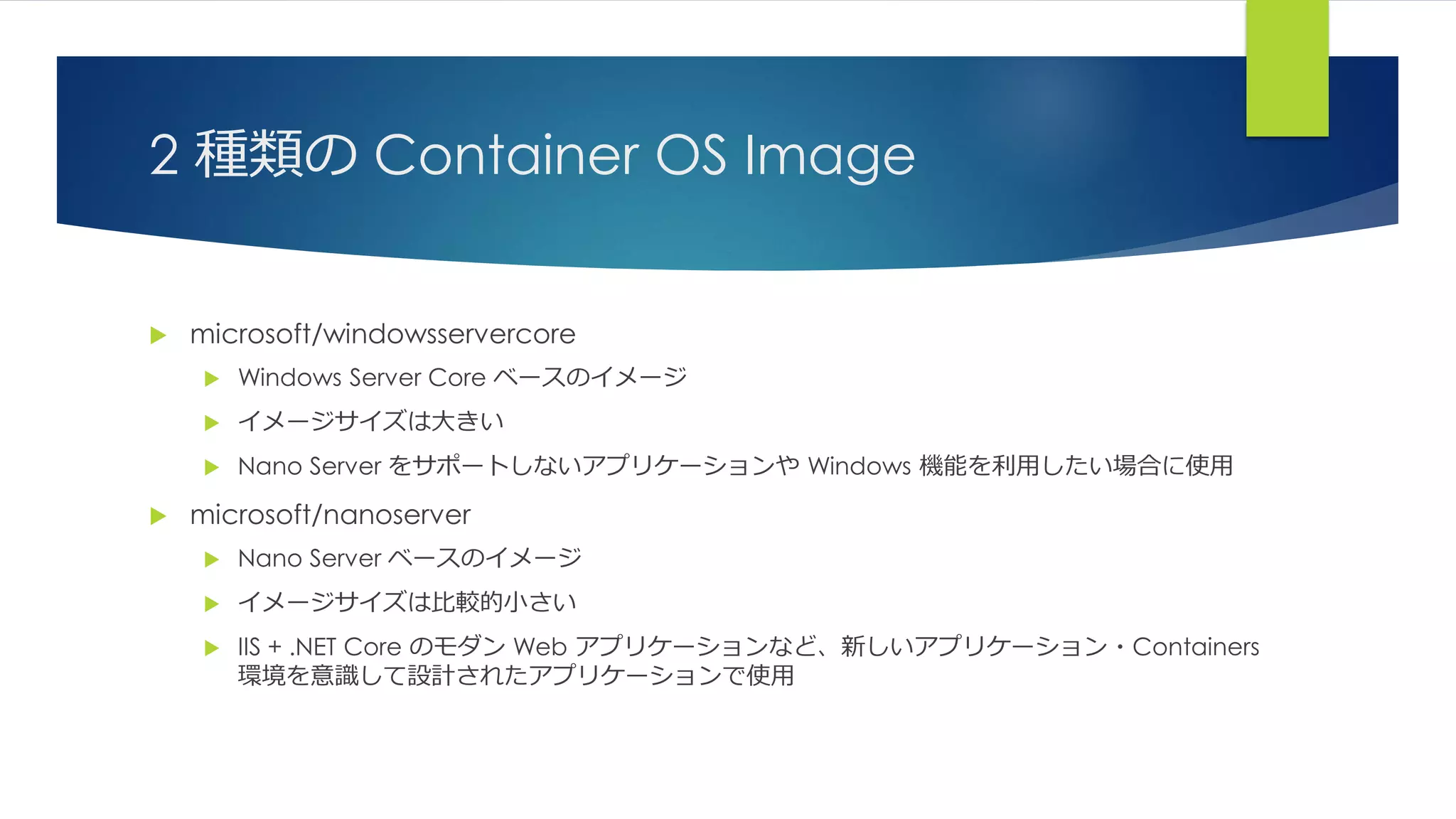 2 種類の Container OS Image
 microsoft/windowsservercore
 Windows Server Core ベースのイメージ
 イメージサイズは大きい
 Nano Server をサポートしないアプリケーションや Windows 機能を利用したい場合に使用
 microsoft/nanoserver
 Nano Server ベースのイメージ
 イメージサイズは比較的小さい
 IIS + .NET Core のモダン Web アプリケーションなど、新しいアプリケーション・Containers
環境を意識して設計されたアプリケーションで使用
 