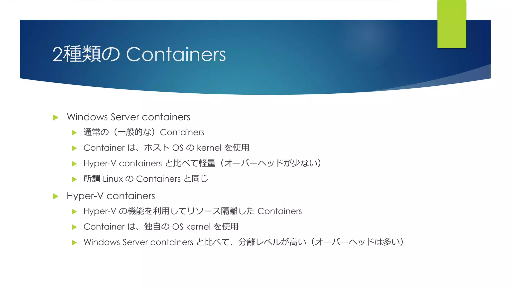 2種類の Containers
 Windows Server containers
 通常の（一般的な）Containers
 Container は、ホスト OS の kernel を使用
 Hyper-V containers と比べて軽量（オーバーヘッドが少ない）
 所謂 Linux の Containers と同じ
 Hyper-V containers
 Hyper-V の機能を利用してリソース隔離した Containers
 Container は、独自の OS kernel を使用
 Windows Server containers と比べて、分離レベルが高い（オーバーヘッドは多い）
 
