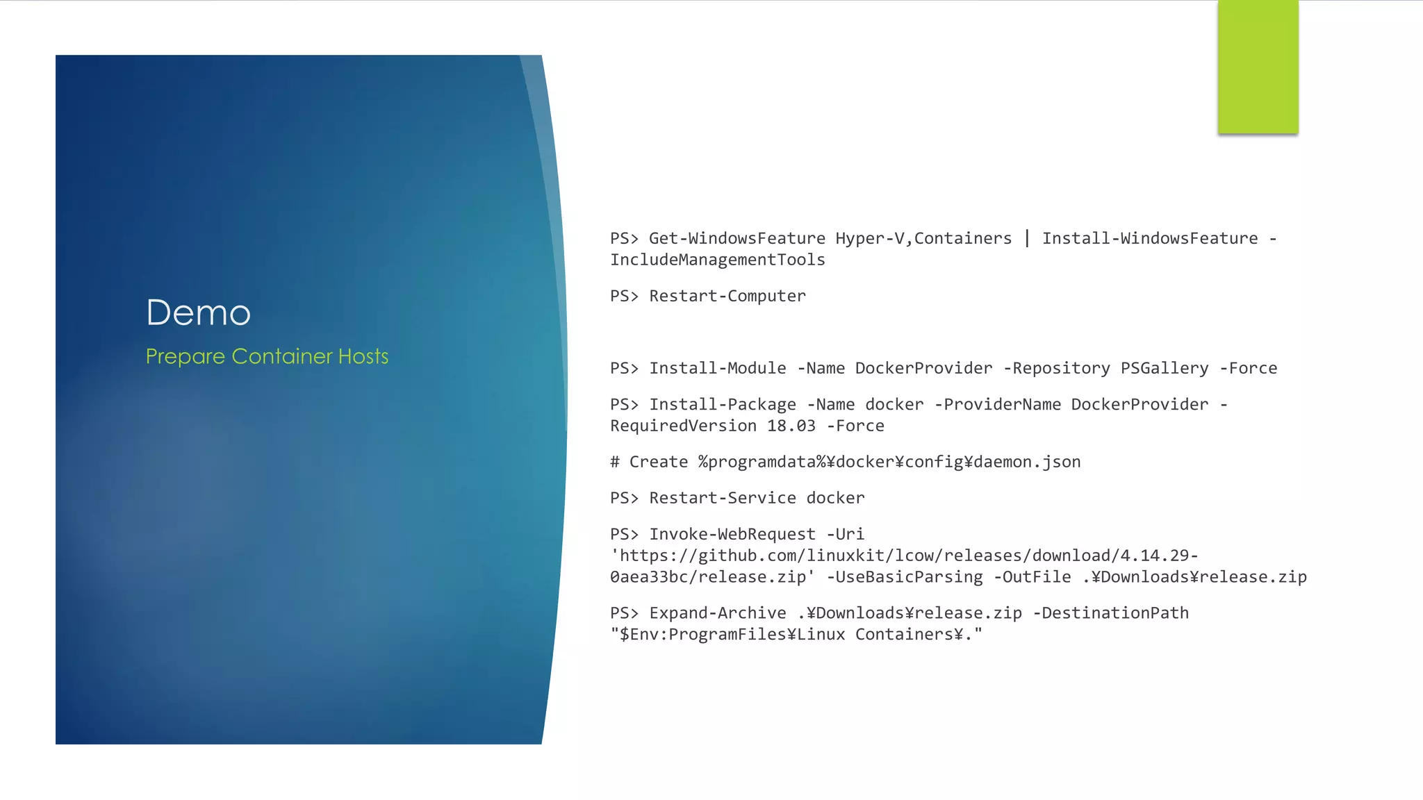 Demo
PS> Get-WindowsFeature Hyper-V,Containers | Install-WindowsFeature -
IncludeManagementTools
PS> Restart-Computer
PS> Install-Module -Name DockerProvider -Repository PSGallery -Force
PS> Install-Package -Name docker -ProviderName DockerProvider -
RequiredVersion 18.03 -Force
# Create %programdata%¥docker¥config¥daemon.json
PS> Restart-Service docker
PS> Invoke-WebRequest -Uri
'https://github.com/linuxkit/lcow/releases/download/4.14.29-
0aea33bc/release.zip' -UseBasicParsing -OutFile .¥Downloads¥release.zip
PS> Expand-Archive .¥Downloads¥release.zip -DestinationPath
"$Env:ProgramFiles¥Linux Containers¥."
Prepare Container Hosts
 