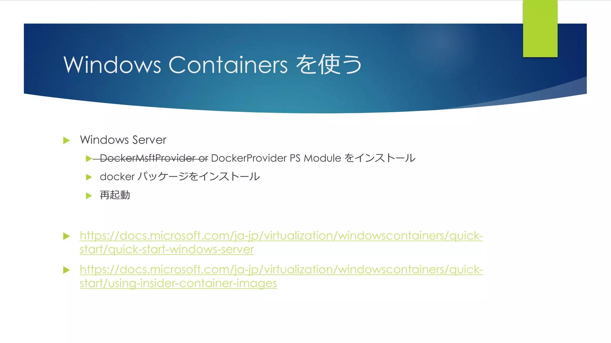 Windows Containers を使う
 Windows Server
 DockerMsftProvider or DockerProvider PS Module をインストール
 docker パッケージをインストール
 再起動
 https://docs.microsoft.com/ja-jp/virtualization/windowscontainers/quick-
start/quick-start-windows-server
 https://docs.microsoft.com/ja-jp/virtualization/windowscontainers/quick-
start/using-insider-container-images
 