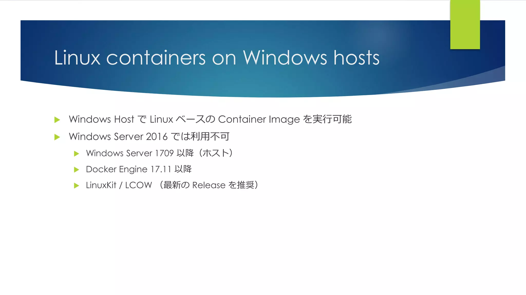 Linux containers on Windows hosts
 Windows Host で Linux ベースの Container Image を実行可能
 Windows Server 2016 では利用不可
 Windows Server 1709 以降（ホスト）
 Docker Engine 17.11 以降
 LinuxKit / LCOW （最新の Release を推奨）
 