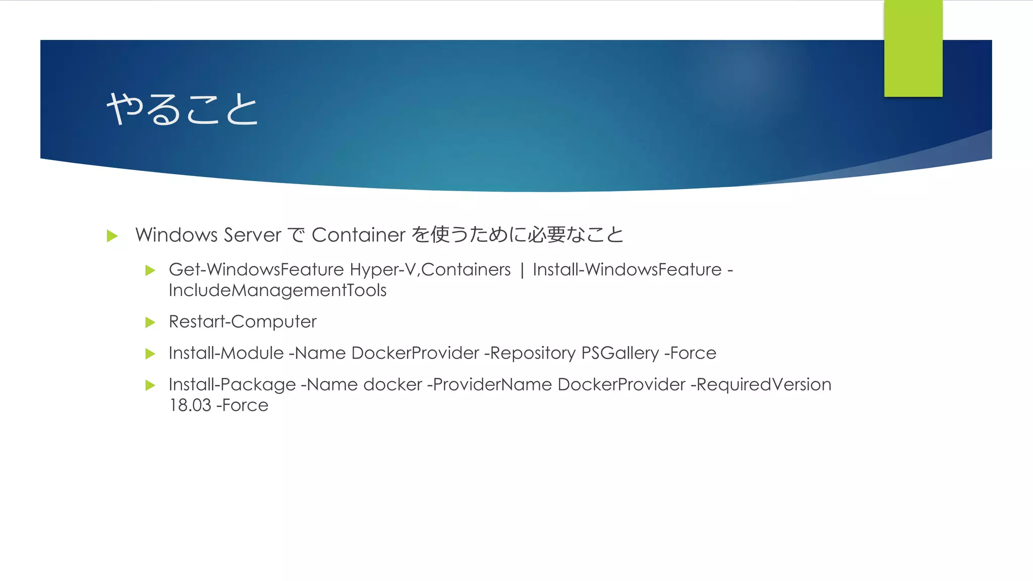 やること
 Windows Server で Container を使うために必要なこと
 Get-WindowsFeature Hyper-V,Containers | Install-WindowsFeature -
IncludeManagementTools
 Restart-Computer
 Install-Module -Name DockerProvider -Repository PSGallery -Force
 Install-Package -Name docker -ProviderName DockerProvider -RequiredVersion
18.03 -Force
 