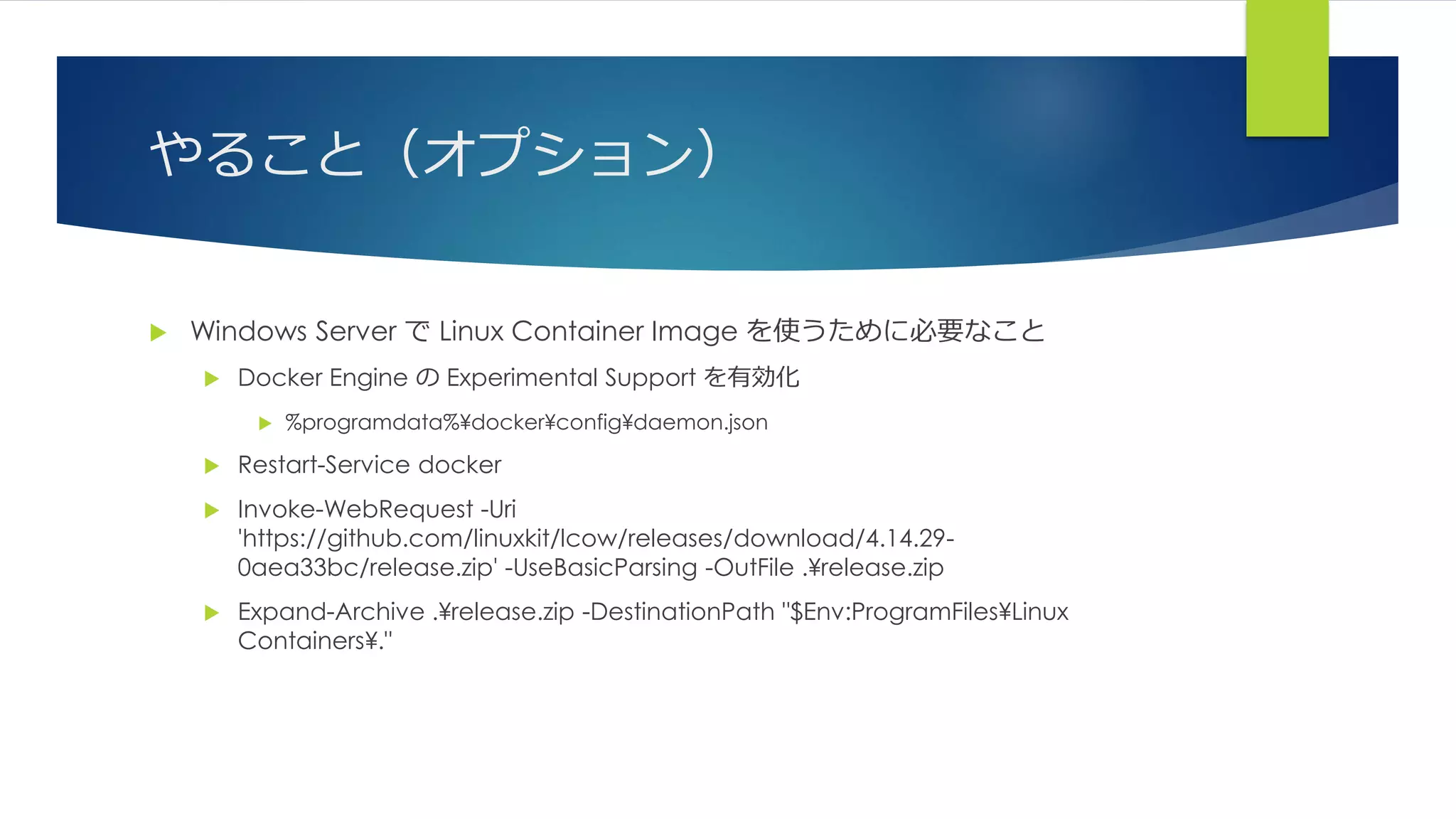 やること（オプション）
 Windows Server で Linux Container Image を使うために必要なこと
 Docker Engine の Experimental Support を有効化
 %programdata%¥docker¥config¥daemon.json
 Restart-Service docker
 Invoke-WebRequest -Uri
'https://github.com/linuxkit/lcow/releases/download/4.14.29-
0aea33bc/release.zip' -UseBasicParsing -OutFile .¥release.zip
 Expand-Archive .¥release.zip -DestinationPath "$Env:ProgramFiles¥Linux
Containers¥."
 