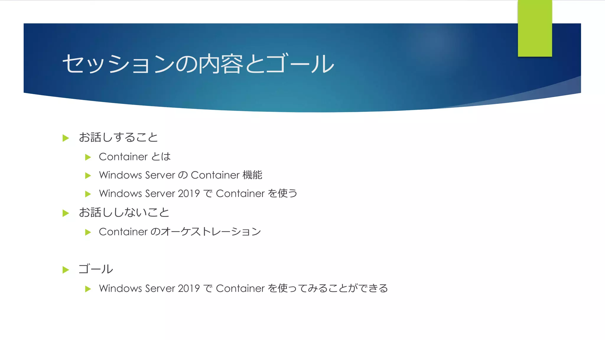 セッションの内容とゴール
 お話しすること
 Container とは
 Windows Server の Container 機能
 Windows Server 2019 で Container を使う
 お話ししないこと
 Container のオーケストレーション
 ゴール
 Windows Server 2019 で Container を使ってみることができる
 