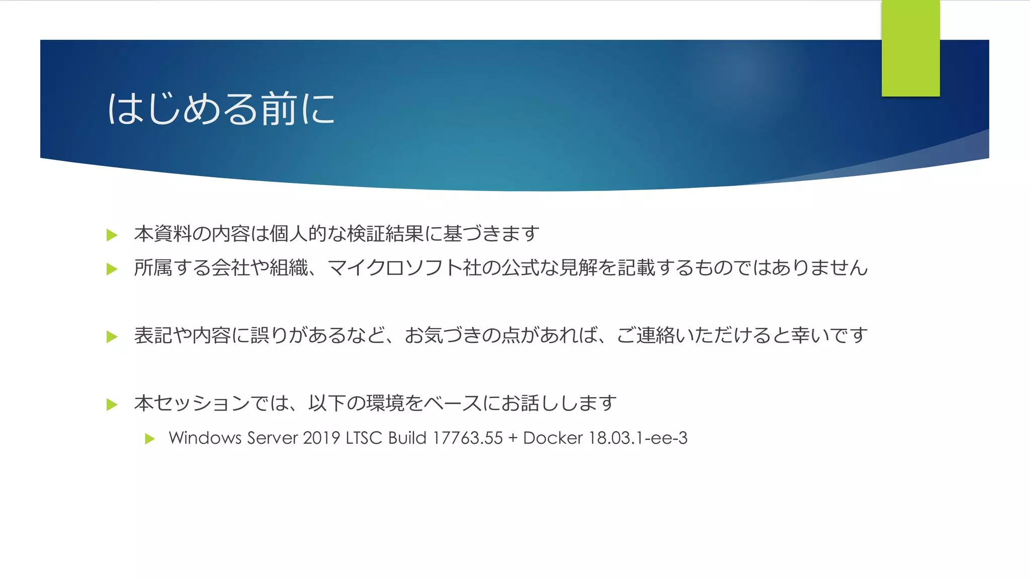 はじめる前に
 本資料の内容は個人的な検証結果に基づきます
 所属する会社や組織、マイクロソフト社の公式な見解を記載するものではありません
 表記や内容に誤りがあるなど、お気づきの点があれば、ご連絡いただけると幸いです
 本セッションでは、以下の環境をベースにお話しします
 Windows Server 2019 LTSC Build 17763.55 + Docker 18.03.1-ee-3
 