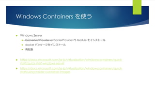 Windows Containers を使う
 Windows Server
 DockerMsftProvider or DockerProvider PS Module をインストール
 docker パッケージをインストール
 再起動
 https://docs.microsoft.com/ja-jp/virtualization/windowscontainers/quick-
start/quick-start-windows-server
 https://docs.microsoft.com/ja-jp/virtualization/windowscontainers/quick-
start/using-insider-container-images
 