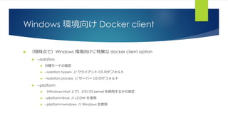 Windows 環境向け Docker client
 （現時点で）Windows 環境向けに特異な docker client option
 --isolation
 分離モードの指定
 --isolation hyperv // クライアント OS のデフォルト
 --isolation process // サーバー OS のデフォルト
 --platform
 （Windows Host 上で）どの OS kernel を使用するかの指定
 --platform=linux // LCOW を使用
 --platform=windows // Windows を使用
 