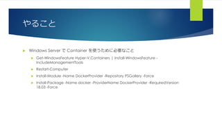 やること
 Windows Server で Container を使うために必要なこと
 Get-WindowsFeature Hyper-V,Containers | Install-WindowsFeature -
IncludeManagementTools
 Restart-Computer
 Install-Module -Name DockerProvider -Repository PSGallery -Force
 Install-Package -Name docker -ProviderName DockerProvider -RequiredVersion
18.03 -Force
 