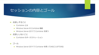 セッションの内容とゴール
 お話しすること
 Container とは
 Windows Server の Container 機能
 Windows Server 2019 で Container を使う
 お話ししないこと
 Container のオーケストレーション
 ゴール
 Windows Server 2019 で Container を使ってみることができる
 
