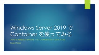 Windows Server 2019 で
Container を使ってみる
.NETラボ 勉強会 2018年10月 ～インフラを学ぶ1日～ (2018.10.20)
Kazuki Takai
 