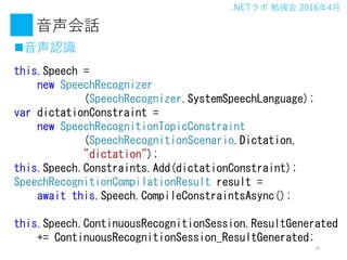 .NET ㏊ 20164
Ԓ
?JR
15
this.Speech =
new SpeechRecognizer
(SpeechRecognizer.SystemSpeechLanguage);
var dictationConstraint =
new SpeechRecognitionTopicConstraint
(SpeechRecognitionScenario.Dictation,
"dictation");
this.Speech.Constraints.Add(dictationConstraint);
SpeechRecognitionCompilationResult result =
await this.Speech.CompileConstraintsAsync();
this.Speech.ContinuousRecognitionSession.ResultGenerated
+= ContinuousRecognitionSession_ResultGenerated;
 
