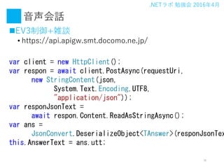 .NET ㏊ 20164
Ԓ
?EV3+jՄ
? https://api.apigw.smt.docomo.ne.jp/
16
var client = new HttpClient();
var respon = await client.PostAsync(requestUri,
new StringContent(json,
System.Text.Encoding.UTF8,
"application/json"));
var responJsonText =
await respon.Content.ReadAsStringAsync();
var ans =
JsonConvert.DeserializeObject<TAnswer>(responJsonTex
this.AnswerText = ans.utt;
 