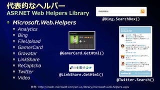 ASP.NET Web Helpers Library
                                                           @Bing.SearchBox()
 Microsoft.Web.Helpers
   Analytics
   Bing
   FileUpload
   GamerCard
   Gravatar                 @GamerCard.GetHtml()
   LinkShare
   ReCaptcha
   Twitter
                            @LinkShare.GetHtml()
   Video                                                             @Twitter.Search()
        参考: http://msdn.microsoft.com/en-us/library/microsoft.web.helpers.aspx
 