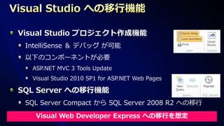 Visual Studio プロジェクト作成機能
 IntelliSense ＆ デバッグ が可能
 以下のコンポーネントが必要
  ASP.NET MVC 3 Tools Update
  Visual Studio 2010 SP1 for ASP.NET Web Pages

SQL Server への移行機能
 SQL Server Compact から SQL Server 2008 R2 への移行

   Visual Web Developer Express への移行を想定
 