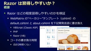 概要
 Razor はどの程度習得しやすいのかを検証
     WebMatrix の”ベーカリー”テンプレート（cshtml）の
     default.cshtml と about.cshtml を下記開発言語に書き換え
      VBScript (Classic ASP)
      PHP
      Razor (VB)

     コードの書き換え時間
      合計2時間くらい
 