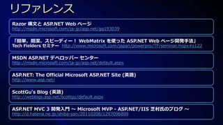 Razor 構文と ASP.NET Web ページ
http://msdn.microsoft.com/ja-jp/asp.net/gg193039

「簡単、簡潔、スピーディー！ WebMatrix を使った ASP.NET Web ページ開発手法」
Tech Fielders セミナー http://www.microsoft.com/japan/powerpro/TF/seminar.mspx#s122

MSDN ASP.NET デベロッパー センター
http://msdn.microsoft.com/ja-jp/asp.net/default.aspx

ASP.NET: The Official Microsoft ASP.NET Site (英語)
http://www.asp.net/

ScottGu's Blog (英語)
http://weblogs.asp.net/scottgu/default.aspx

ASP.NET MVC 3 開発入門 ～ Microsoft MVP - ASP.NET/IIS 芝村氏のブログ ～
http://d.hatena.ne.jp/shiba-yan/20110208/1297096899
 