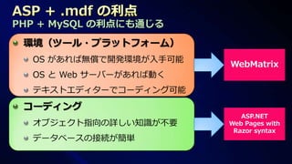 PHP + MySQL の利点にも通じる
 環境（ツール・プラットフォーム）
  OS があれば無償で開発環境が入手可能
                        WebMatrix
  OS と Web サーバーがあれば動く
  テキストエディターでコーディング可能
 コーディング
                           ASP.NET
  オブジェクト指向の詳しい知識が不要     Web Pages with
                         Razor syntax
  データベースの接続が簡単
 