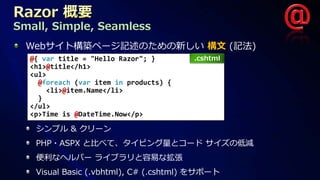 Small, Simple, Seamless
  Webサイト構築ページ記述のための新しい 構文 (記法)
  @{ var title = "Hello Razor"; }       .cshtml
  <h1>@title</h1>
  <ul>
    @foreach (var item in products) {
      <li>@item.Name</li>
    }
  </ul>
  <p>Time is @DateTime.Now</p>

   シンプル & クリーン
   PHP・ASPX と比べて、タイピング量とコード サイズの低減
   便利なヘルパー ライブラリと容易な拡張
   Visual Basic (.vbhtml), C# (.cshtml) をサポート
 