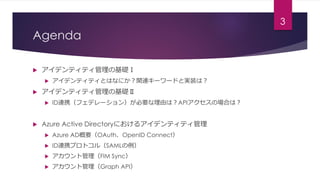 Agenda
 アイデンティティ管理の基礎Ⅰ
 アイデンティティとはなにか？関連キーワードと実装は？
 アイデンティティ管理の基礎Ⅱ
 ID連携（フェデレーション）が必要な理由は？APIアクセスの場合は？
 Azure Active ...